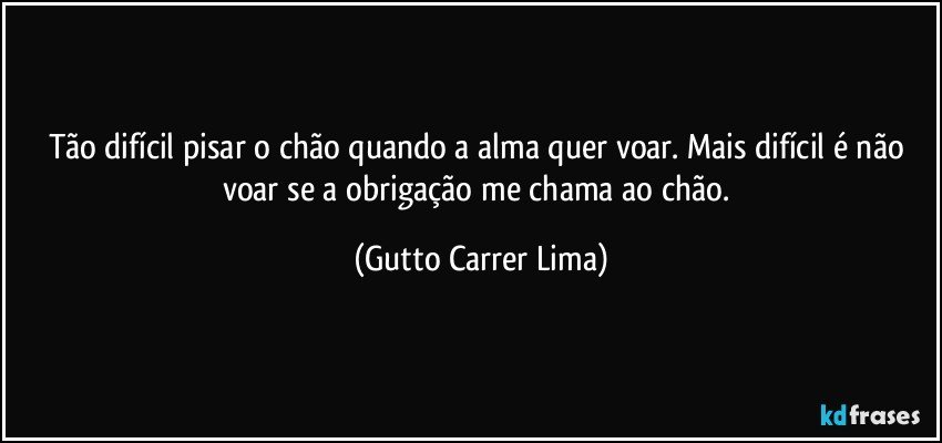 Tão difícil pisar o chão quando a alma quer voar. Mais difícil é não voar se a obrigação me chama ao chão. (Gutto Carrer Lima)