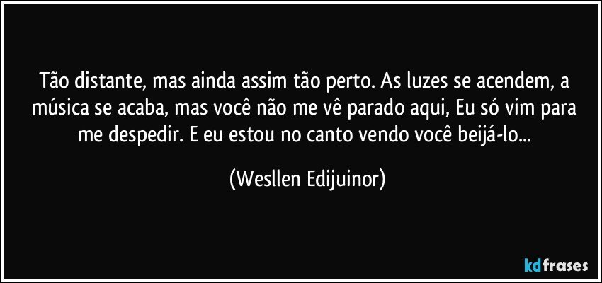 Tão distante, mas ainda assim tão perto. As luzes se acendem, a música se acaba, mas você não me vê parado aqui, Eu só vim para me despedir. E eu estou no canto vendo você beijá-lo... (Wesllen Edijuinor)