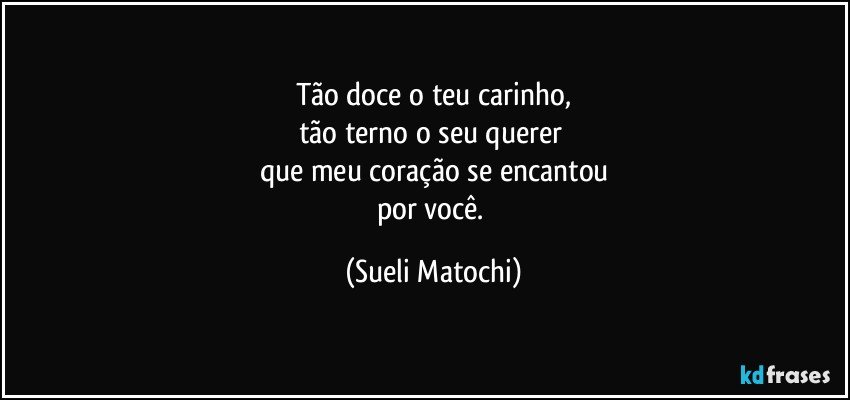 Tão doce o teu carinho,
tão terno o seu querer 
que meu coração se encantou
por você. (Sueli Matochi)