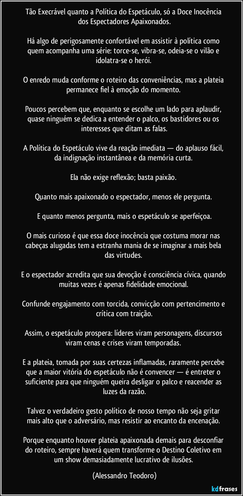 Tão Execrável quanto a Política do Espetáculo, só a Doce Inocência dos Espectadores Apaixonados.
Há algo de perigosamente confortável em assistir à política como quem acompanha uma série: torce-se, vibra-se, odeia-se o vilão e idolatra-se o herói.
O enredo muda conforme o roteiro das conveniências, mas a plateia permanece fiel à emoção do momento.
Poucos percebem que, enquanto se escolhe um lado para aplaudir, quase ninguém se dedica a entender o palco, os bastidores ou os interesses que ditam as falas.
A Política do Espetáculo vive da reação imediata — do aplauso fácil, da indignação instantânea e da memória curta.
Ela não exige reflexão; basta paixão.
Quanto mais apaixonado o espectador, menos ele pergunta.
E quanto menos pergunta, mais o espetáculo se aperfeiçoa.
O mais curioso é que essa doce inocência que costuma morar nas cabeças alugadas tem a estranha mania de se imaginar a mais bela das virtudes.
E o espectador acredita que sua devoção é consciência cívica, quando muitas vezes é apenas fidelidade emocional.
Confunde engajamento com torcida, convicção com pertencimento e crítica com traição.
Assim, o espetáculo prospera: líderes viram personagens, discursos viram cenas e crises viram temporadas.
E a plateia, tomada por suas certezas inflamadas, raramente percebe que a maior vitória do espetáculo não é convencer — é entreter o suficiente para que ninguém queira desligar o palco e reacender as luzes da razão.
Talvez o verdadeiro gesto político de nosso tempo não seja gritar mais alto que o adversário, mas resistir ao encanto da encenação.
Porque enquanto houver plateia apaixonada demais para desconfiar do roteiro, sempre haverá quem transforme o Destino Coletivo em um show demasiadamente lucrativo de ilusões. (Alessandro Teodoro)