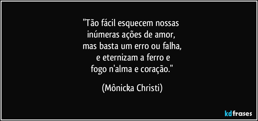"Tão fácil esquecem nossas 
inúmeras ações de amor, 
mas basta um erro ou falha,
 e eternizam a ferro e
 fogo n'alma e coração." (Mônicka Christi)