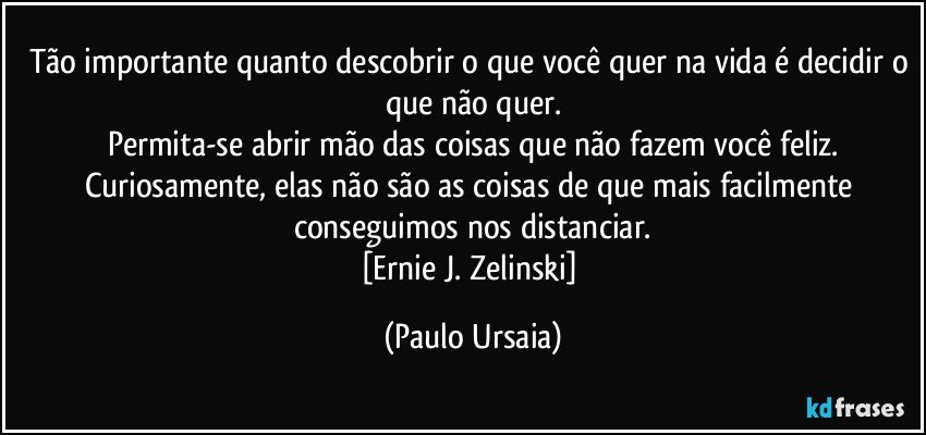 Tão importante quanto descobrir o que você quer na vida é decidir o que não quer.
Permita-se abrir mão das coisas que não fazem você feliz.
Curiosamente, elas não são as coisas de que mais facilmente conseguimos nos distanciar.
[Ernie J. Zelinski] (Paulo Ursaia)