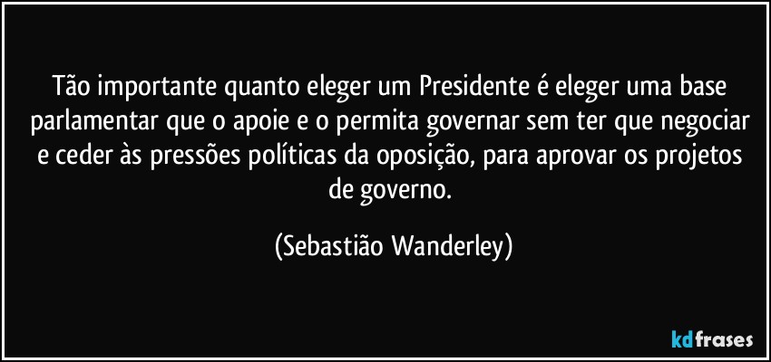 Tão importante quanto eleger um Presidente é eleger uma base parlamentar que o apoie e o permita governar sem ter que negociar e ceder às pressões políticas da oposição, para aprovar os projetos de governo. (Sebastião Wanderley)