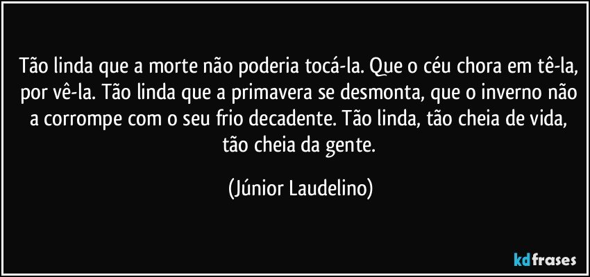 Tão linda que a morte não poderia tocá-la. Que o céu chora em tê-la, por vê-la. Tão linda que a primavera se desmonta, que o inverno não a corrompe com o seu frio decadente. Tão linda, tão cheia de vida, tão cheia da gente. (Júnior Laudelino)