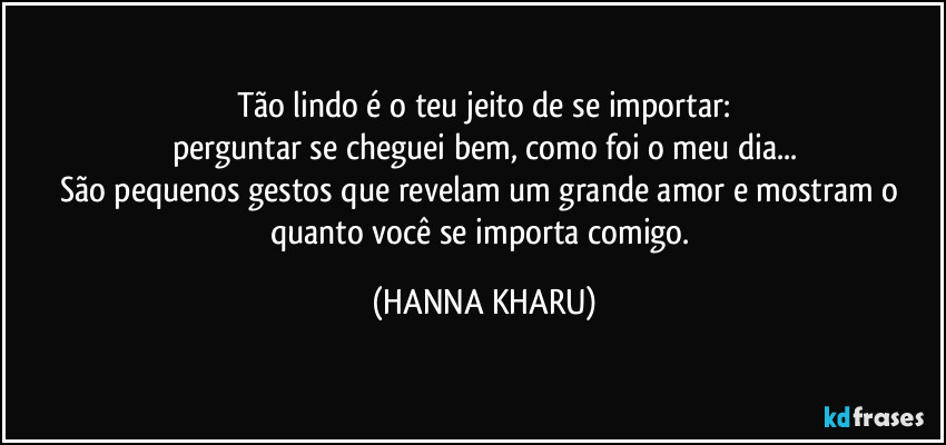 Tão lindo é o teu jeito de se importar:
perguntar se cheguei bem, como foi o meu dia...
São pequenos gestos que revelam um grande amor e mostram o quanto você se importa comigo. (HANNA KHARU)