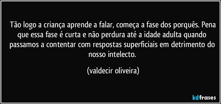 ⁠Tão logo a criança aprende a falar, começa a fase dos porquês. Pena que essa fase é curta e não perdura até a idade adulta quando passamos a contentar com respostas superficiais em detrimento do nosso intelecto. (valdecir oliveira)