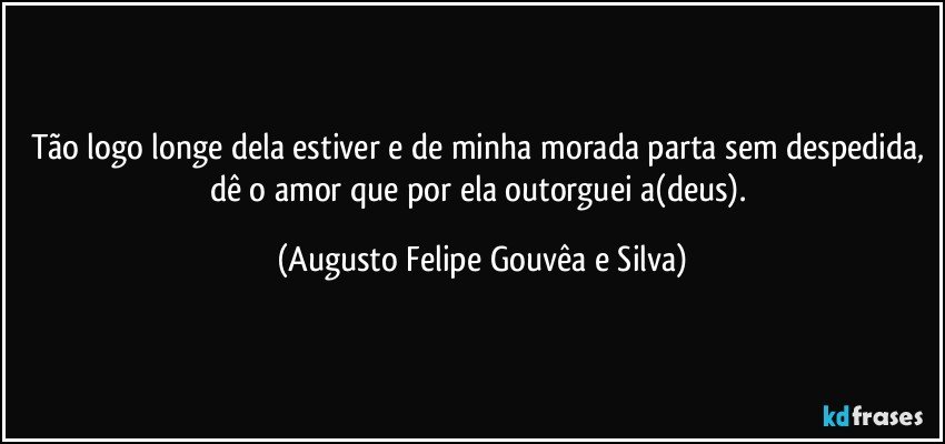 Tão logo longe dela estiver e de minha morada parta sem despedida, dê o amor que por ela outorguei a(deus). (Augusto Felipe Gouvêa e Silva)