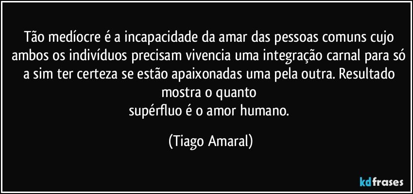 Tão medíocre é a incapacidade da amar das pessoas comuns cujo ambos os indivíduos precisam vivencia uma integração carnal para só a sim ter certeza se estão apaixonadas uma pela outra. Resultado mostra o quanto 
supérfluo é o amor humano. (Tiago Amaral)