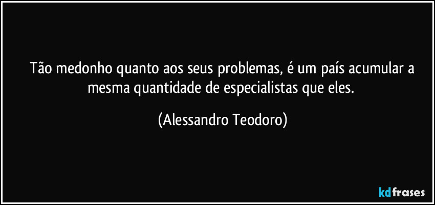 ⁠Tão medonho quanto aos seus problemas, é um país acumular a mesma quantidade de especialistas que eles. (Alessandro Teodoro)