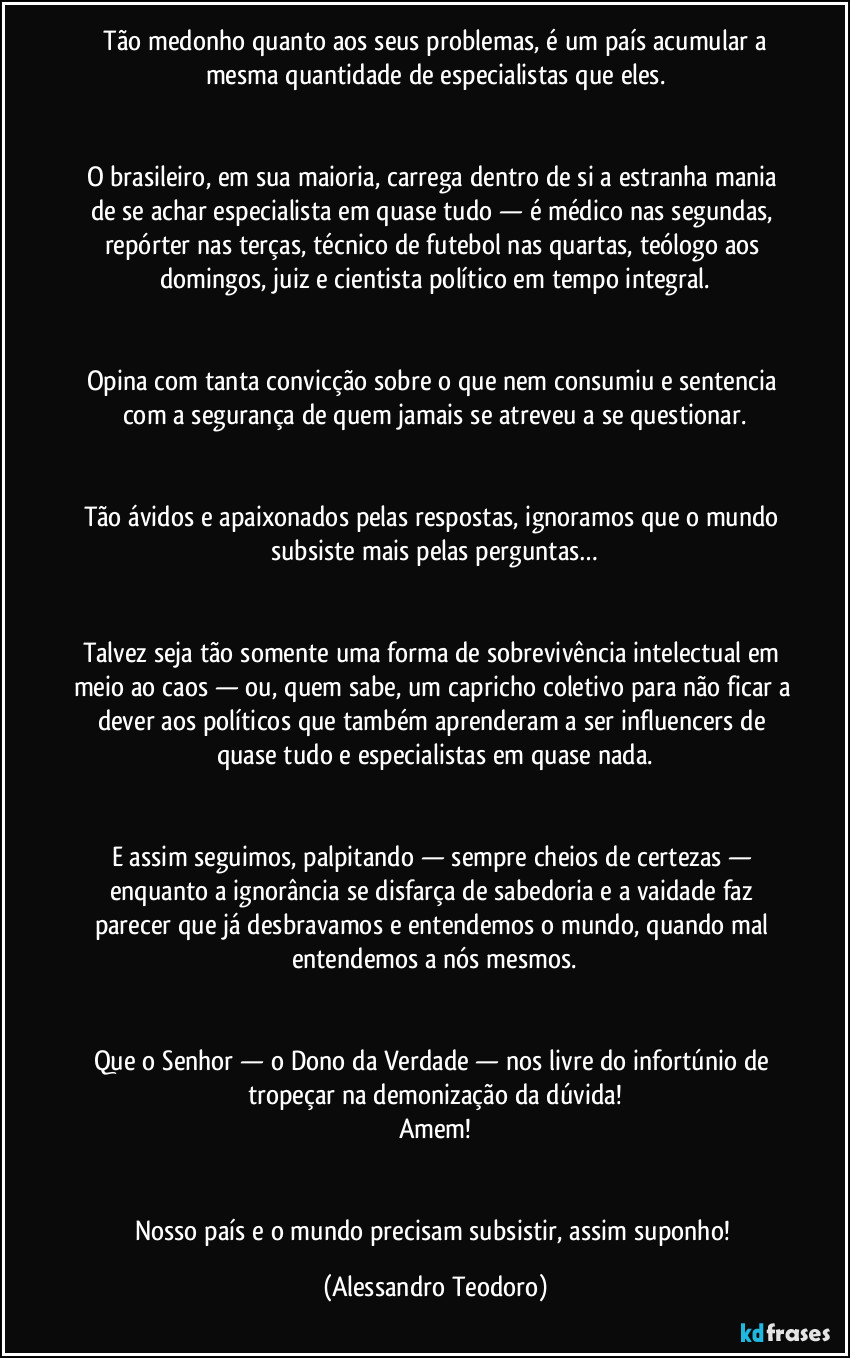 Tão medonho quanto aos seus problemas, é um país acumular a mesma quantidade de especialistas que eles.
O brasileiro, em sua maioria, carrega dentro de si a estranha mania de se achar especialista em quase tudo — é médico nas segundas, repórter nas terças, técnico de futebol nas quartas, teólogo aos domingos, juiz e cientista político em tempo integral.
Opina com tanta convicção sobre o que nem consumiu e sentencia com a segurança de quem jamais se atreveu a se questionar.
Tão ávidos e apaixonados pelas respostas, ignoramos que o mundo subsiste mais pelas perguntas…
Talvez seja tão somente uma forma de sobrevivência intelectual em meio ao caos — ou, quem sabe, um capricho coletivo para não ficar a dever aos políticos que também aprenderam a ser influencers de quase tudo e especialistas em quase nada.
E assim seguimos, palpitando — sempre cheios de certezas — enquanto a ignorância se disfarça de sabedoria e a vaidade faz parecer que já desbravamos e entendemos o mundo, quando mal entendemos a nós mesmos.
Que o Senhor — o Dono da Verdade — nos livre do infortúnio de tropeçar na demonização da dúvida!
Amem!
Nosso país e o mundo precisam subsistir, assim suponho! (Alessandro Teodoro)
