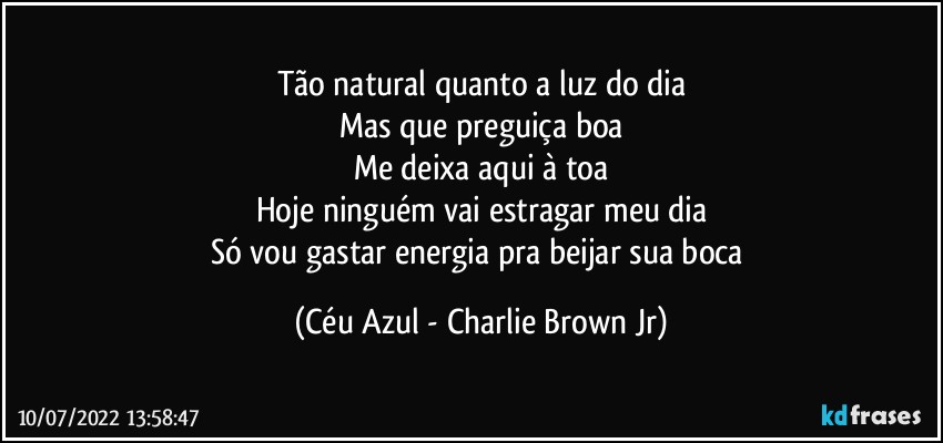 Tão natural quanto a luz do dia
Mas que preguiça boa
Me deixa aqui à toa
Hoje ninguém vai estragar meu dia
Só vou gastar energia pra beijar sua boca (Céu Azul - Charlie Brown Jr)