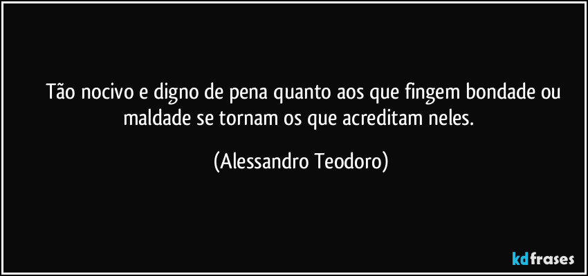 ⁠⁠Tão nocivo e digno de pena quanto aos que fingem bondade ou maldade se tornam os que acreditam neles. (Alessandro Teodoro)