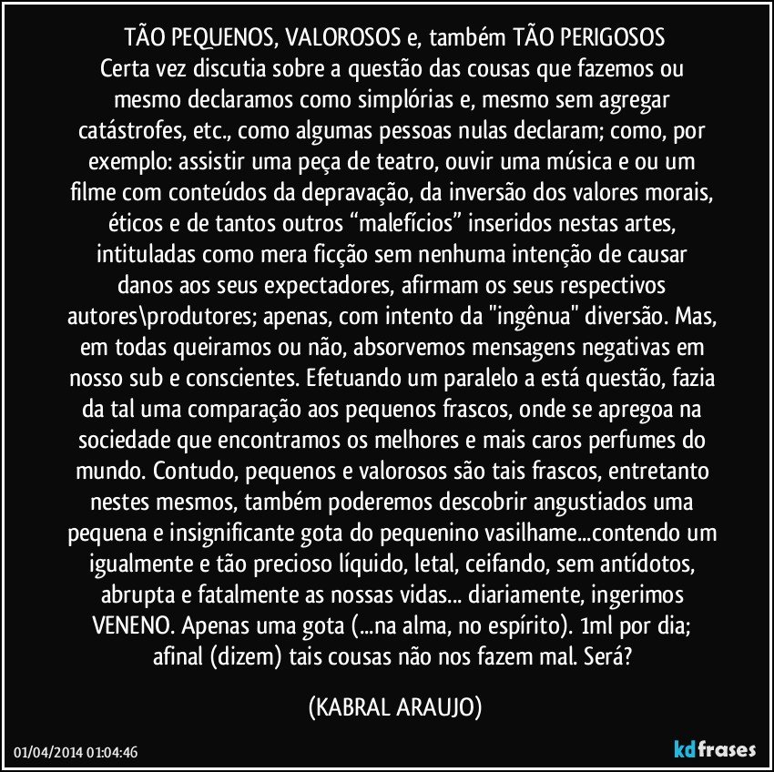 TÃO PEQUENOS, VALOROSOS e, também TÃO PERIGOSOS
Certa vez discutia sobre a questão das cousas que fazemos ou mesmo declaramos como simplórias e, mesmo sem agregar catástrofes, etc., como algumas pessoas nulas declaram; como, por exemplo: assistir uma peça de teatro, ouvir uma música e/ou um filme com conteúdos da depravação, da inversão dos valores morais, éticos e de tantos outros “malefícios” inseridos nestas artes, intituladas como mera ficção sem nenhuma intenção de causar danos aos seus expectadores, afirmam os seus respectivos autores\produtores; apenas, com intento da "ingênua" diversão. Mas, em todas queiramos ou não, absorvemos mensagens negativas em nosso sub e conscientes. Efetuando um paralelo a está questão, fazia da tal uma comparação aos pequenos frascos, onde se apregoa na sociedade que encontramos os melhores e mais caros perfumes do mundo. Contudo, pequenos e valorosos são tais frascos, entretanto nestes mesmos, também poderemos descobrir angustiados uma pequena e insignificante gota do pequenino vasilhame...contendo um igualmente e tão precioso líquido, letal, ceifando, sem antídotos, abrupta e fatalmente as nossas vidas... diariamente, ingerimos VENENO. Apenas uma gota (...na alma, no espírito). 1ml por dia; afinal (dizem) tais cousas não nos fazem mal. Será? (KABRAL ARAUJO)