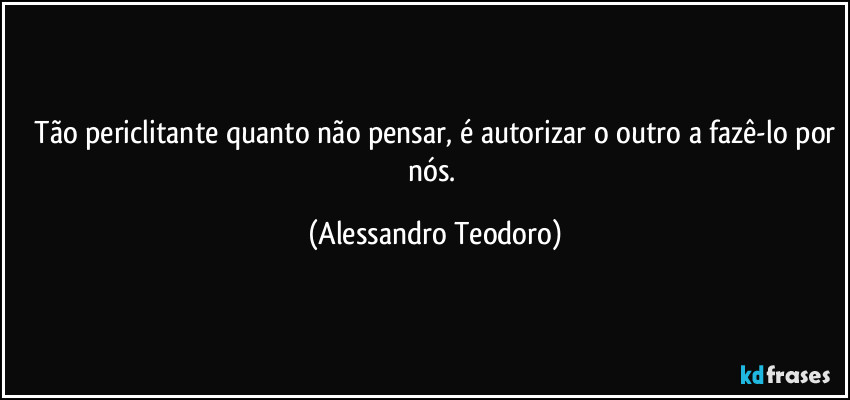 ⁠Tão periclitante quanto não pensar, é autorizar o outro a fazê-lo por nós. (Alessandro Teodoro)