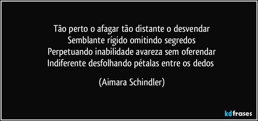 Tão perto o afagar tão distante o desvendar
Semblante rígido omitindo segredos
Perpetuando inabilidade avareza sem oferendar
Indiferente desfolhando pétalas entre os dedos (Aimara Schindler)