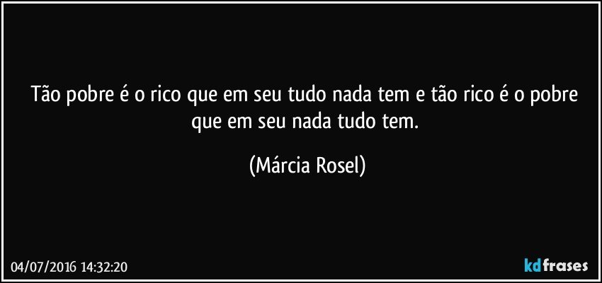 Tão pobre é o rico que em seu tudo nada tem e tão rico é o pobre que em seu nada tudo tem. (Márcia Rosel)