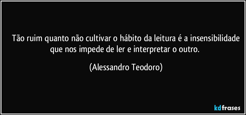 ⁠Tão ruim quanto não cultivar o hábito da leitura é a insensibilidade que nos impede de ler e interpretar o outro. (Alessandro Teodoro)
