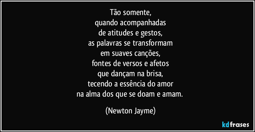 Tão somente,
quando acompanhadas
de atitudes e gestos,
as palavras se transformam
em suaves canções,
fontes de versos e afetos
que dançam na brisa,
tecendo a essência do amor
na alma dos que se doam e amam. (Newton Jayme)