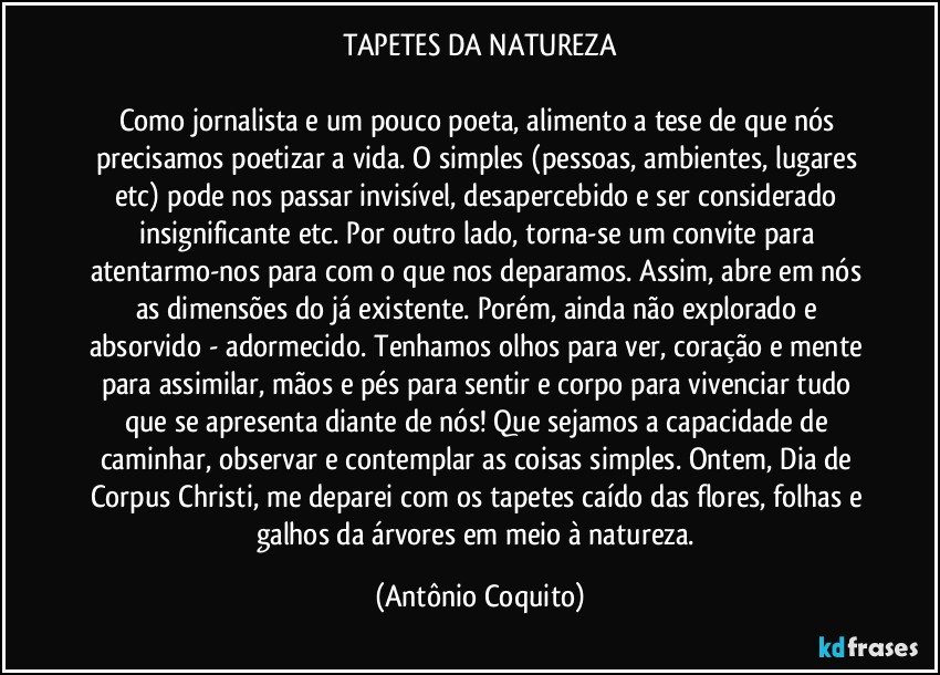 TAPETES DA NATUREZA

Como jornalista e um pouco poeta, alimento a tese de que nós precisamos poetizar a vida. O simples (pessoas, ambientes, lugares etc) pode nos passar invisível, desapercebido e ser considerado insignificante etc. Por outro lado, torna-se um convite para atentarmo-nos para/com o que nos deparamos. Assim, abre em nós as dimensões do já existente. Porém, ainda não explorado e absorvido - adormecido. Tenhamos olhos para ver, coração e mente para assimilar, mãos e pés para sentir e corpo para vivenciar tudo que se apresenta diante de nós!  Que sejamos a capacidade de caminhar, observar e contemplar as coisas simples. Ontem, Dia de Corpus Christi, me deparei com os tapetes caído das flores, folhas e galhos da árvores em meio à natureza. (Antônio Coquito)