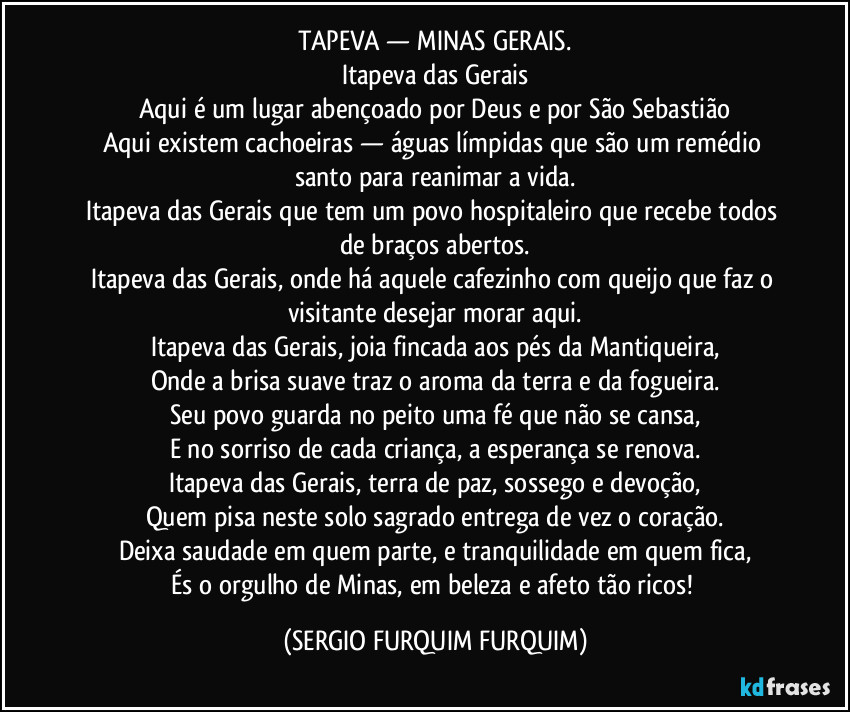 TAPEVA — MINAS GERAIS.
Itapeva das Gerais
Aqui é um lugar abençoado por Deus e por São Sebastião
Aqui existem cachoeiras — águas límpidas que são um remédio santo para reanimar a vida.
Itapeva das Gerais que tem um povo hospitaleiro que recebe todos de braços abertos.
Itapeva das Gerais, onde há aquele cafezinho com queijo que faz o visitante desejar morar aqui.
Itapeva das Gerais, joia fincada aos pés da Mantiqueira,
Onde a brisa suave traz o aroma da terra e da fogueira.
Seu povo guarda no peito uma fé que não se cansa,
E no sorriso de cada criança, a esperança se renova.
Itapeva das Gerais, terra de paz, sossego e devoção,
Quem pisa neste solo sagrado entrega de vez o coração.
Deixa saudade em quem parte, e tranquilidade em quem fica,
És o orgulho de Minas, em beleza e afeto tão ricos! (SERGIO FURQUIM FURQUIM)
