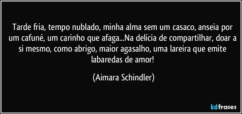 Tarde fria, tempo nublado, minha alma sem um casaco, anseia por um cafuné, um carinho que afaga...Na delícia de compartilhar, doar a si mesmo, como abrigo, maior agasalho, uma lareira que emite labaredas de amor! (Aimara Schindler)