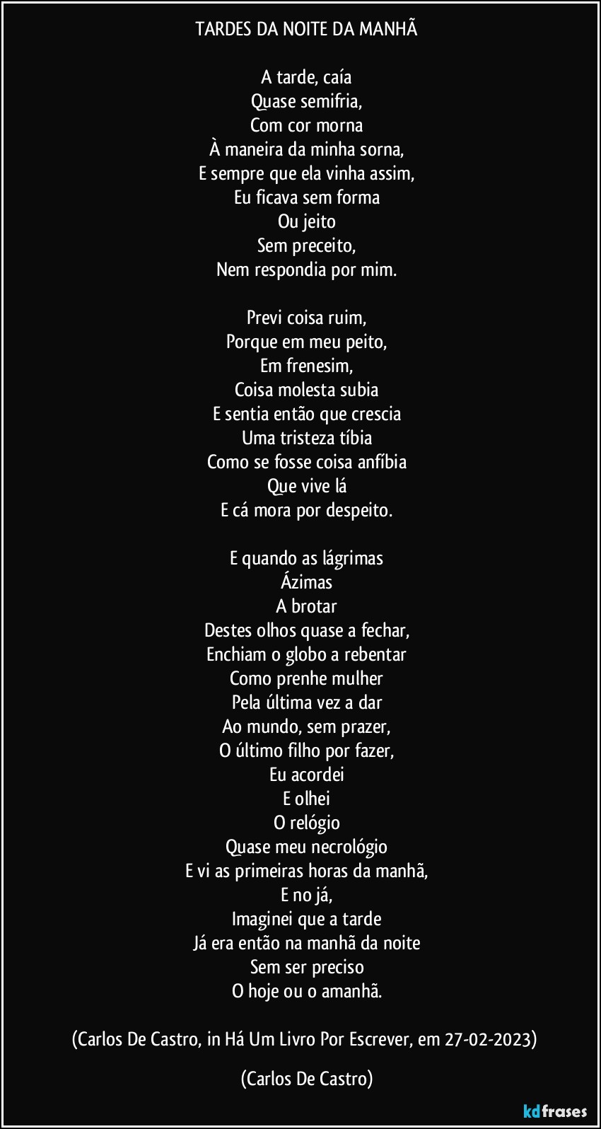 TARDES DA NOITE DA MANHÃ

A tarde, caía
Quase semifria,
Com cor morna
À maneira da minha sorna,
E sempre que ela vinha assim,
Eu ficava sem forma
Ou jeito
Sem preceito,
Nem respondia por mim.

Previ coisa ruim,
Porque em meu peito,
Em frenesim,
Coisa molesta subia
E sentia então que crescia
Uma tristeza tíbia
Como se fosse coisa anfíbia
Que vive lá
E cá mora por despeito.

E quando as lágrimas
Ázimas
A brotar
Destes olhos quase a fechar,
Enchiam o globo a rebentar
Como prenhe mulher
Pela última vez a dar
Ao mundo, sem prazer,
O último filho por fazer,
Eu acordei
E olhei
O relógio
Quase meu necrológio
E vi as primeiras horas da manhã,
E no já,
Imaginei que a tarde
Já era então na manhã da noite
Sem ser preciso
O hoje ou o amanhã.

(Carlos De Castro, in Há Um Livro Por Escrever, em 27-02-2023) (Carlos De Castro)