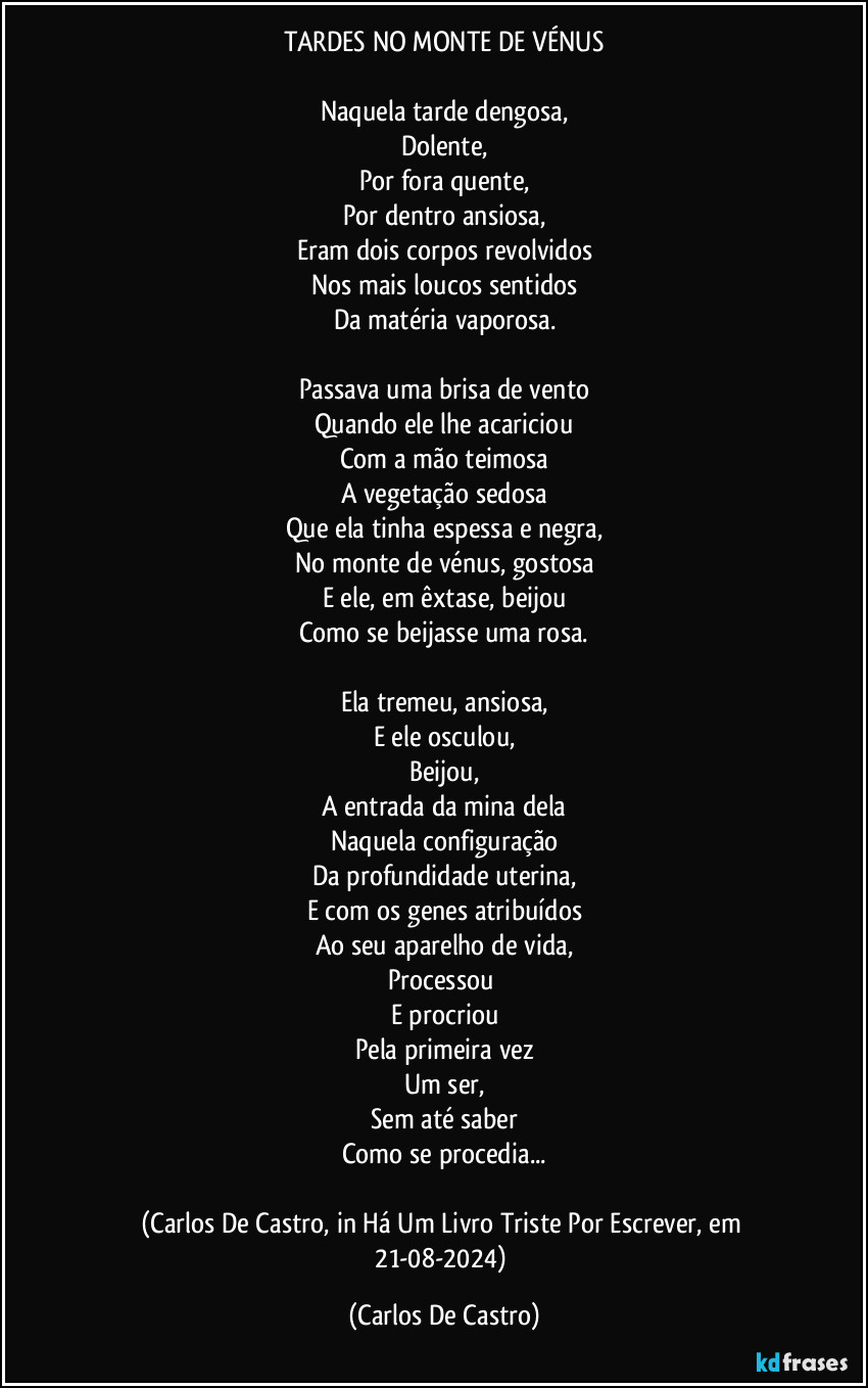 TARDES NO MONTE DE VÉNUS

Naquela tarde dengosa,
Dolente,
Por fora quente,
Por dentro ansiosa,
Eram dois corpos revolvidos
Nos mais loucos sentidos
Da matéria vaporosa.

Passava uma brisa de vento
Quando ele lhe acariciou
Com a mão teimosa
A vegetação sedosa
Que ela tinha espessa e negra,
No monte de vénus, gostosa
E ele, em êxtase,  beijou
Como se beijasse uma rosa.

Ela tremeu, ansiosa,
E ele osculou,
Beijou,
A entrada da mina dela
Naquela configuração
Da profundidade uterina,
E com os genes atribuídos
Ao seu aparelho de vida,
Processou 
E procriou
Pela primeira vez
Um ser,
Sem até saber
Como se procedia...

(Carlos De Castro, in Há Um Livro Triste Por Escrever, em 21-08-2024) (Carlos De Castro)