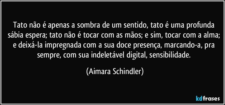 Tato não é apenas a sombra de um sentido, tato é uma profunda sábia espera; tato não é tocar com as mãos; e sim, tocar com a alma; e deixá-la impregnada com a sua doce presença, marcando-a, pra sempre, com sua indeletável digital, sensibilidade. (Aimara Schindler)