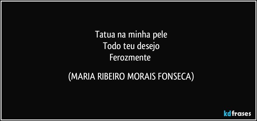 Tatua na minha pele
Todo teu desejo
Ferozmente (MARIA RIBEIRO MORAIS FONSECA)