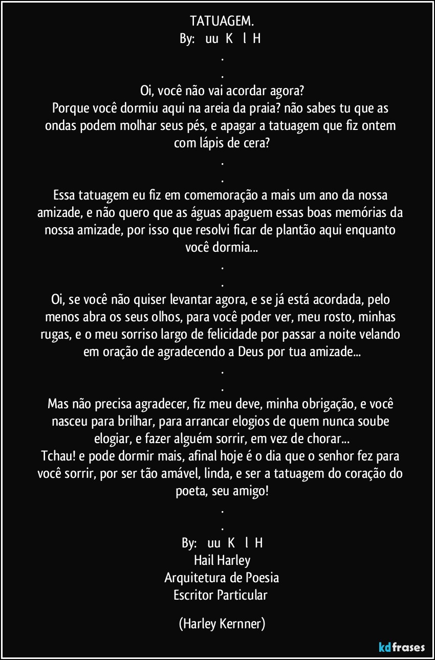 TATUAGEM.
By:  ɹǝuuɹǝK ʎǝlɹɐH  
.
.
Oi, você não vai acordar agora?
Porque você dormiu aqui na areia da praia? não sabes tu que as ondas podem molhar seus pés, e apagar a tatuagem que fiz ontem com lápis de cera?
.
.
Essa tatuagem eu fiz em comemoração a mais um ano da nossa amizade, e não quero que as águas apaguem essas boas memórias da nossa amizade, por isso que resolvi ficar de plantão aqui enquanto você dormia...
.
.
Oi, se você não quiser levantar agora, e se já está acordada, pelo menos abra os seus olhos, para você poder ver, meu rosto, minhas rugas, e o meu sorriso largo de felicidade por passar a noite velando em oração de agradecendo a Deus por tua amizade...
.
.
Mas não precisa agradecer, fiz meu deve, minha obrigação, e você nasceu para brilhar, para arrancar elogios de quem nunca soube elogiar, e fazer alguém sorrir, em vez de chorar...
Tchau! e pode dormir mais, afinal hoje é o dia que o senhor fez para você sorrir, por ser tão amável, linda, e ser a tatuagem do coração do poeta, seu amigo!
.
.
By: ɹǝuuɹǝK ʎǝlɹɐH
Hail Harley
Arquitetura de Poesia
Escritor Particular (Harley Kernner)