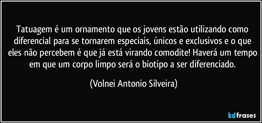 Tatuagem é um ornamento que os jovens estão utilizando como diferencial para se tornarem especiais, únicos e exclusivos e o que eles não percebem é que já está virando comodite! Haverá um tempo em que um corpo limpo será o biotipo a ser diferenciado. (Volnei Antonio Silveira)