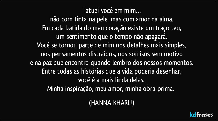 Tatuei você em mim…
não com tinta na pele, mas com amor na alma.
Em cada batida do meu coração existe um traço teu,
um sentimento que o tempo não apagará.
Você se tornou parte de mim nos detalhes mais simples,
nos pensamentos distraídos, nos sorrisos sem motivo
e na paz que encontro quando lembro dos nossos momentos.
Entre todas as histórias que a vida poderia desenhar,
você é a mais linda delas.
Minha inspiração, meu amor, minha obra-prima. (HANNA KHARU)