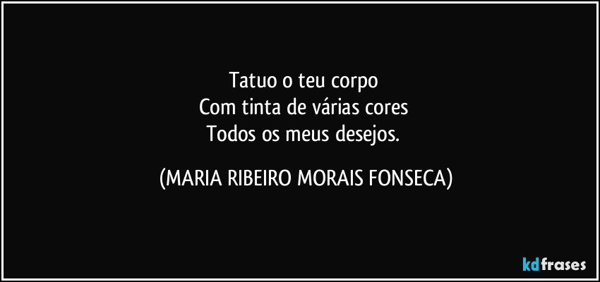 Tatuo o teu corpo 
Com tinta de várias cores 
Todos os meus desejos. (MARIA RIBEIRO MORAIS FONSECA)