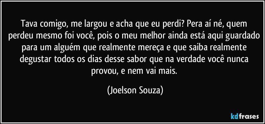 Tava comigo, me largou e acha que eu perdi? Pera aí né, quem perdeu mesmo foi você, pois o meu melhor ainda está aqui guardado para um alguém que realmente mereça e que saiba realmente degustar todos os dias desse sabor que na verdade você nunca provou, e nem vai mais. (Joelson Souza)