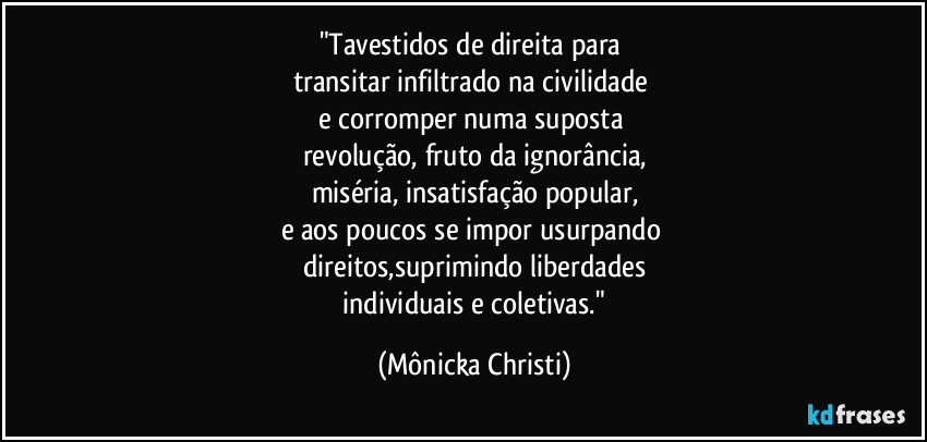 "Tavestidos de direita para
transitar infiltrado na civilidade
e corromper numa suposta
revolução, fruto da ignorância,
miséria, insatisfação popular,
e aos poucos se impor usurpando
direitos,suprimindo liberdades
individuais e coletivas." (Mônicka Christi)