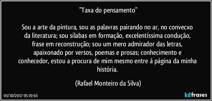 "Taxa do pensamento"
 
Sou a arte da pintura, sou as palavras pairando no ar, no convecxo da literatura; sou sílabas em formação, excelentíssima condução, frase em reconstrução; sou um mero admirador das letras, apaixonado por versos, poemas e prosas; conhecimento e conhecedor, estou a procura de mim mesmo entre á página da minha história. (Rafael Monteiro da Silva)