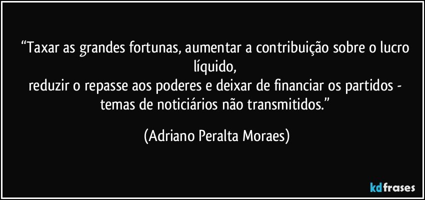 “Taxar as grandes fortunas, aumentar a contribuição sobre o lucro líquido, 
reduzir o repasse aos poderes e deixar de  financiar os partidos -  temas de  noticiários não transmitidos.” (Adriano Peralta Moraes)