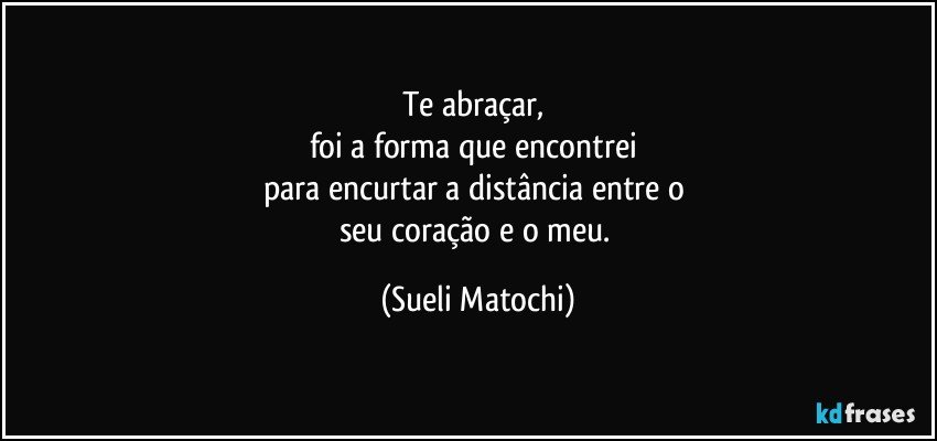 Te abraçar, 
foi a forma que encontrei 
para encurtar a distância entre o 
seu coração e o meu. (Sueli Matochi)