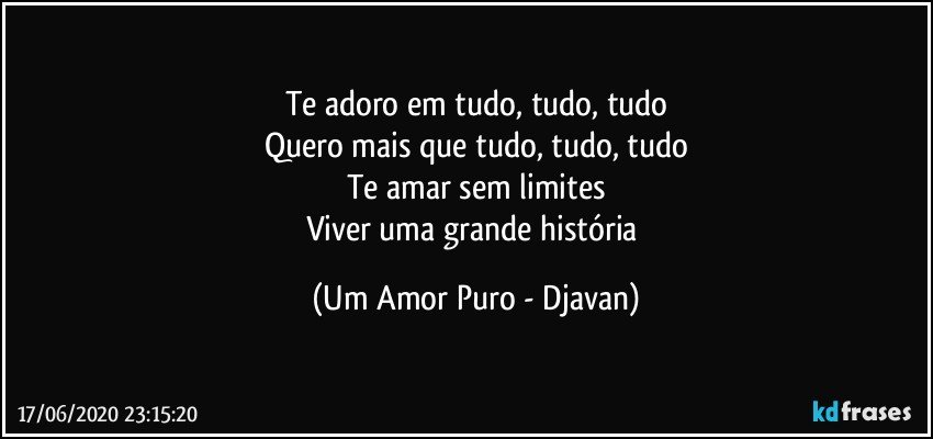 Te adoro em tudo, tudo, tudo
Quero mais que tudo, tudo, tudo
Te amar sem limites
Viver uma grande história (Um Amor Puro - Djavan)