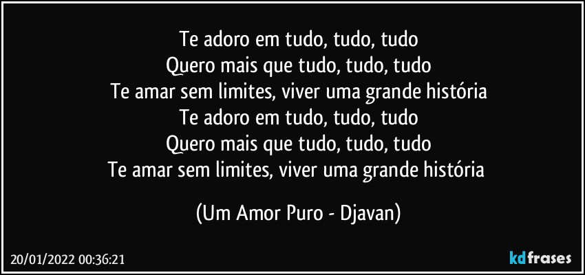 Te adoro em tudo, tudo, tudo
Quero mais que tudo, tudo, tudo
Te amar sem limites, viver uma grande história
Te adoro em tudo, tudo, tudo
Quero mais que tudo, tudo, tudo
Te amar sem limites, viver uma grande história (Um Amor Puro - Djavan)