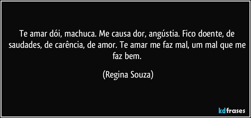 Te amar dói, machuca. Me causa dor, angústia. Fico doente, de saudades, de carência, de amor. Te amar me faz mal, um mal que me faz bem. (Regina Souza)