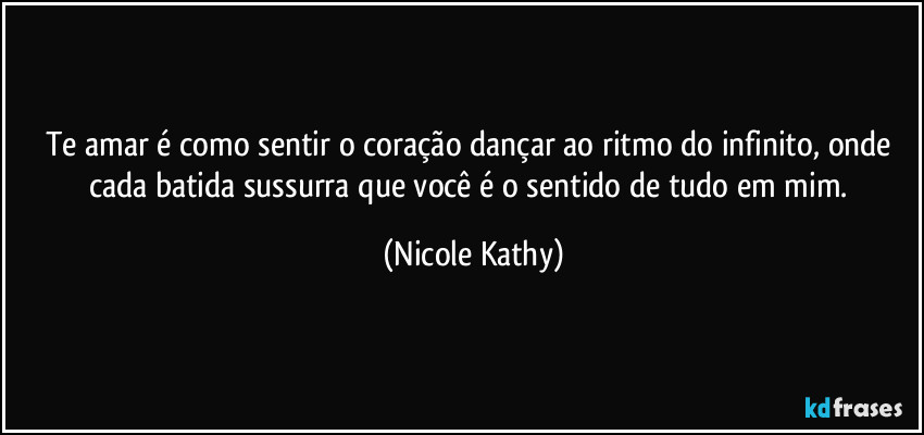 Te amar é como sentir o coração dançar ao ritmo do infinito, onde cada batida sussurra que você é o sentido de tudo em mim. (Nicole Kathy)