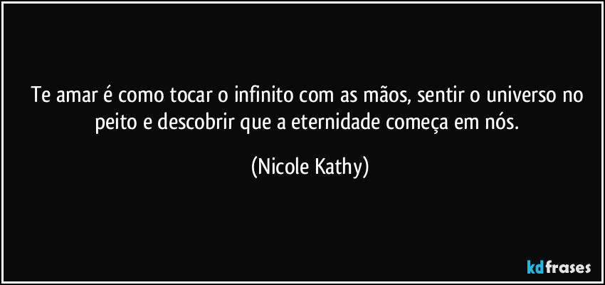 Te amar é como tocar o infinito com as mãos, sentir o universo no peito e descobrir que a eternidade começa em nós. (Nicole Kathy)