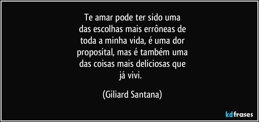 Te amar pode ter sido uma
das escolhas mais errôneas de
toda a minha vida, é uma dor
proposital, mas é também uma
das coisas mais deliciosas que
já vivi. (Giliard Santana)