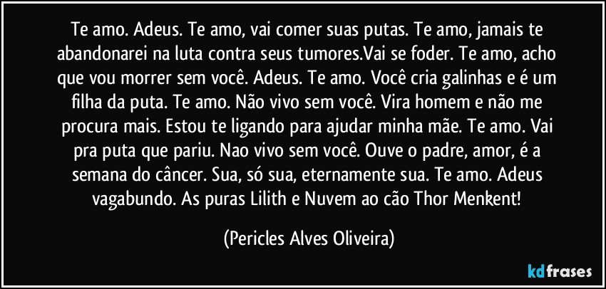 Te amo. Adeus. Te amo, vai comer suas putas. Te amo, jamais te abandonarei na luta contra seus tumores.Vai se foder. Te amo, acho que vou morrer sem você. Adeus. Te amo. Você cria galinhas e é um filha da puta. Te amo. Não vivo sem você. Vira homem e não me procura mais. Estou te ligando para ajudar minha mãe. Te amo. Vai pra  puta que pariu. Nao vivo sem você. Ouve o padre, amor, é a semana do câncer. Sua, só sua, eternamente sua. Te amo. Adeus vagabundo. As puras Lilith e Nuvem ao cão Thor Menkent! (Pericles Alves Oliveira)