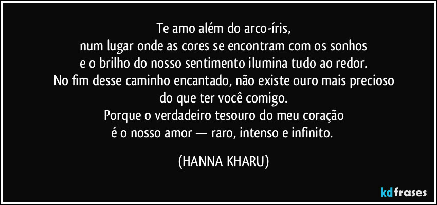 Te amo além do arco-íris,
num lugar onde as cores se encontram com os sonhos
e o brilho do nosso sentimento ilumina tudo ao redor.
No fim desse caminho encantado, não existe ouro mais precioso
do que ter você comigo.
Porque o verdadeiro tesouro do meu coração
é o nosso amor — raro, intenso e infinito. (HANNA KHARU)