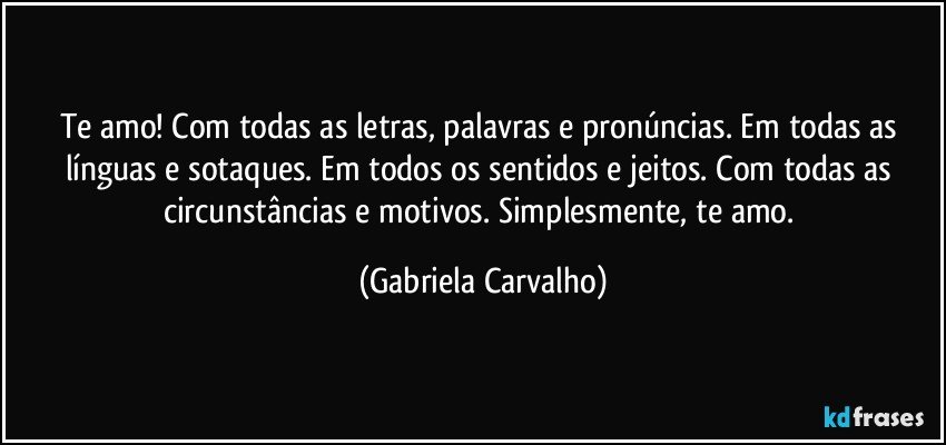 Te amo!  Com todas as letras, palavras e pronúncias. Em todas as línguas e sotaques. Em todos os sentidos e jeitos. Com todas as circunstâncias e motivos. Simplesmente, te amo. (Gabriela Carvalho)