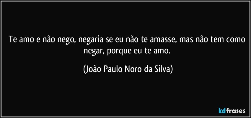 Te amo e não nego, negaria se eu não te amasse, mas não tem como negar, porque eu te amo. (João Paulo Noro da Silva)