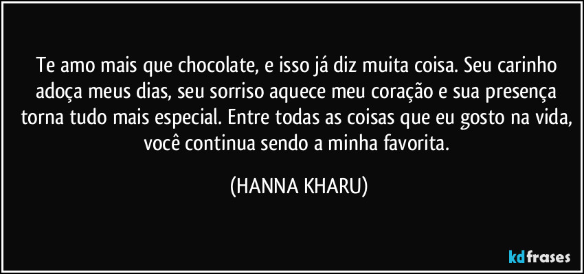 Te amo mais que chocolate, e isso já diz muita coisa.  Seu carinho adoça meus dias, seu sorriso aquece meu coração e sua presença torna tudo mais especial. Entre todas as coisas que eu gosto na vida, você continua sendo a minha favorita. (HANNA KHARU)