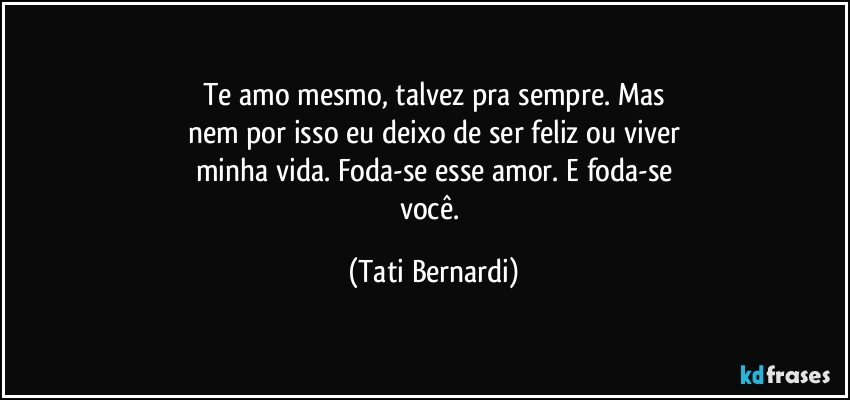 Te amo mesmo, talvez pra sempre. Mas
nem por isso eu deixo de ser feliz ou viver
minha vida. Foda-se esse amor. E foda-se
você. (Tati Bernardi)